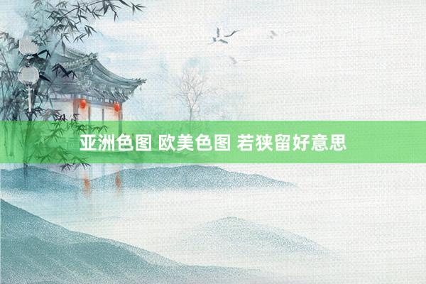 亚洲色图 欧美色图 若狭留好意思