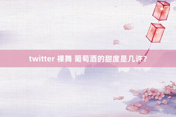twitter 裸舞 葡萄酒的甜度是几许？