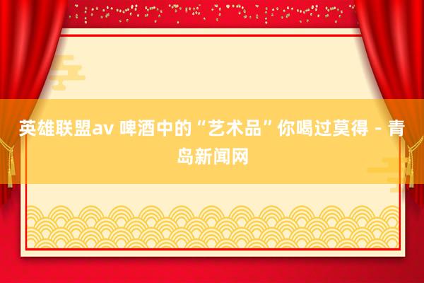 英雄联盟av 啤酒中的“艺术品”你喝过莫得-青岛新闻网
