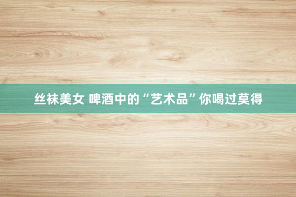 丝袜美女 啤酒中的“艺术品”你喝过莫得