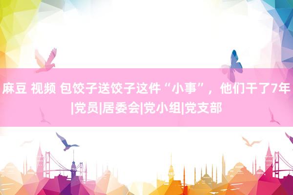 麻豆 视频 包饺子送饺子这件“小事”，他们干了7年|党员|居委会|党小组|党支部