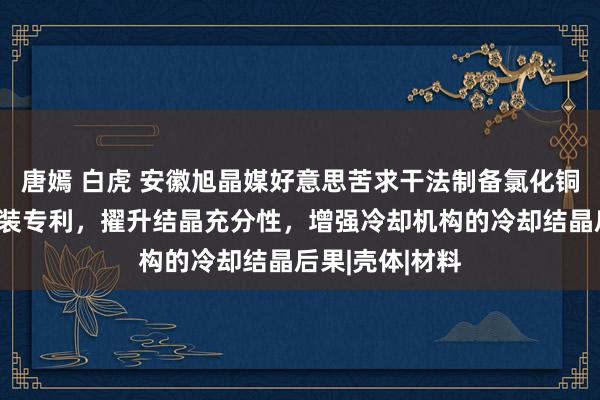 唐嫣 白虎 安徽旭晶媒好意思苦求干法制备氯化铜用冷却结晶安装专利，擢升结晶充分性，增强冷却机构的冷却结晶后果|壳体|材料
