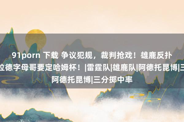 91porn 下载 争议犯规，裁判抢戏！雄鹿反扑雷霆，利拉德字母哥要定哈姆杯！|雷霆队|雄鹿队|阿德托昆博|三分掷中率