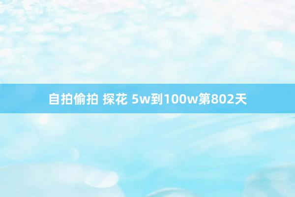 自拍偷拍 探花 5w到100w第802天