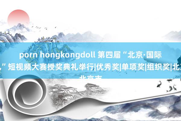 porn hongkongdoll 第四届“北京·国际范儿”短视频大赛授奖典礼举行|优秀奖|单项奖|组织奖|北京市