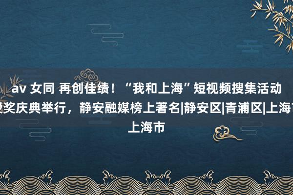 av 女同 再创佳绩！“我和上海”短视频搜集活动授奖庆典举行，静安融媒榜上著名|静安区|青浦区|上海市