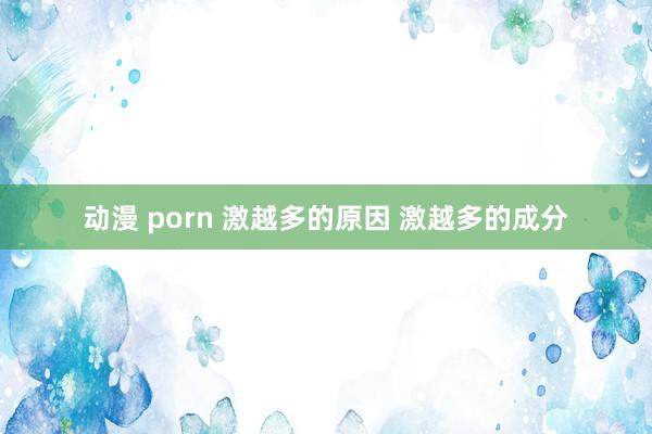 动漫 porn 激越多的原因 激越多的成分