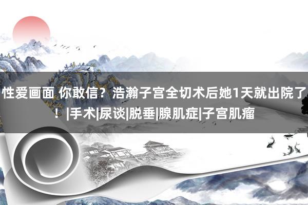 性爱画面 你敢信?浩瀚子宫全切术后她1天就出院了!|手术|尿谈|脱垂|腺肌症|子宫肌瘤