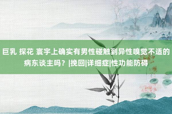 巨乳 探花 寰宇上确实有男性碰触到异性嗅觉不适的病东谈主吗？|挽回|详细症|性功能防碍