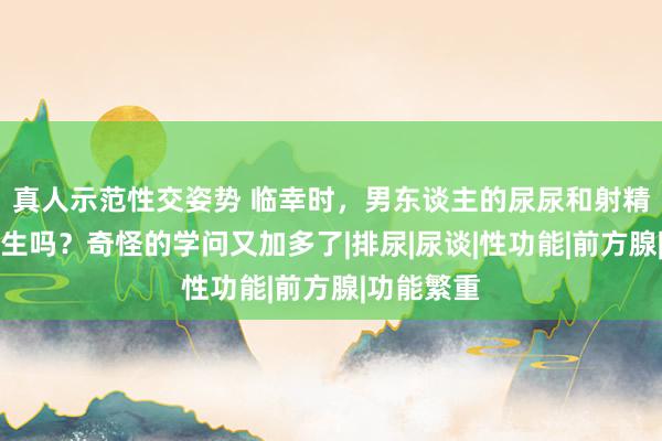 真人示范性交姿势 临幸时，男东谈主的尿尿和射精会同期发生吗？奇怪的学问又加多了|排尿|尿谈|性功能|前方腺|功能繁重
