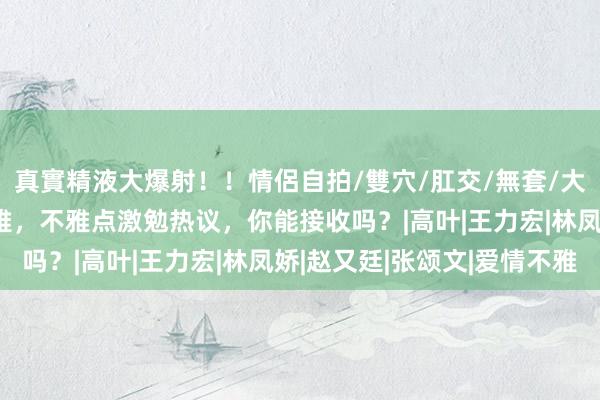 真實精液大爆射！！情侶自拍/雙穴/肛交/無套/大量噴精 成龙谈两性不雅，不雅点激勉热议，你能接收吗？|高叶|王力宏|林凤娇|赵又廷|张颂文|爱情不雅