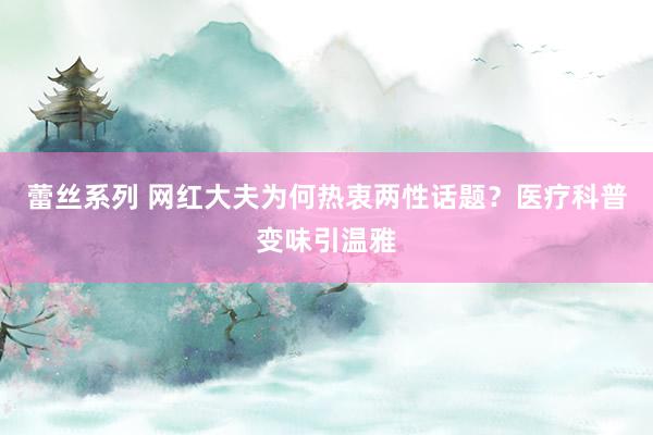 蕾丝系列 网红大夫为何热衷两性话题？医疗科普变味引温雅