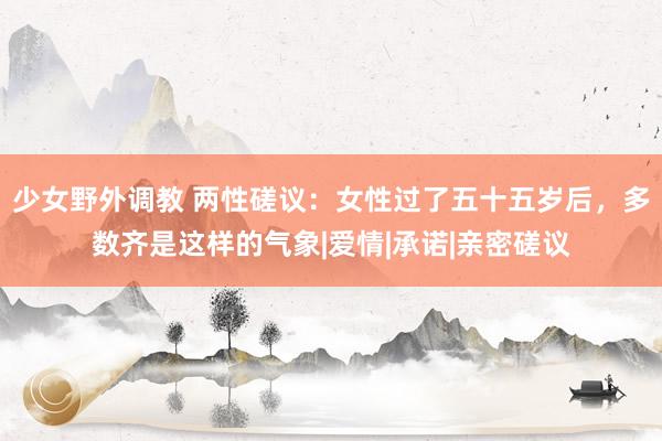 少女野外调教 两性磋议：女性过了五十五岁后，多数齐是这样的气象|爱情|承诺|亲密磋议