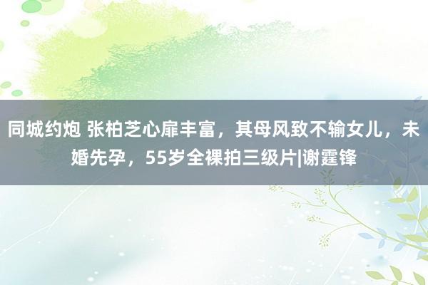 同城约炮 张柏芝心扉丰富，其母风致不输女儿，未婚先孕，55岁全裸拍三级片|谢霆锋
