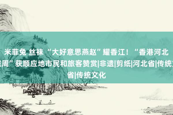 米菲兔 丝袜 “大好意思燕赵”耀香江！“香港河北文旅周”获顺应地市民和旅客赞赏|非遗|剪纸|河北省|传统文化