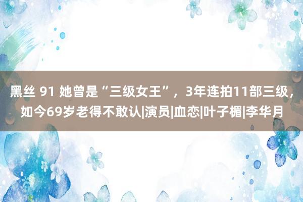 黑丝 91 她曾是“三级女王”，3年连拍11部三级，如今69岁老得不敢认|演员|血恋|叶子楣|李华月