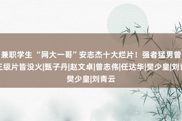 兼职学生 “网大一哥”安志杰十大烂片！强者猛男曾演三级片皆没火|甄子丹|赵文卓|曾志伟|任达华|樊少皇|刘青云