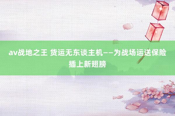 av战地之王 货运无东谈主机——为战场运送保险插上新翅膀