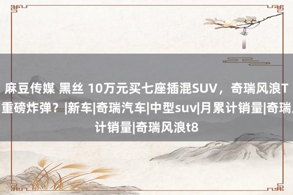麻豆传媒 黑丝 10万元买七座插混SUV，奇瑞风浪T8 又扔重磅炸弹？|新车|奇瑞汽车|中型suv|月累计销量|奇瑞风浪t8