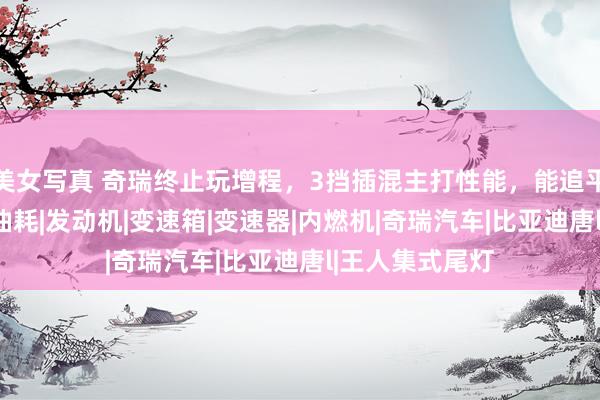 美女写真 奇瑞终止玩增程，3挡插混主打性能，能追平比亚迪唐L？|油耗|发动机|变速箱|变速器|内燃机|奇瑞汽车|比亚迪唐l|王人集式尾灯