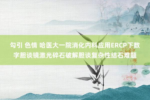 勾引 色情 哈医大一院消化内科应用ERCP下数字胆谈镜激光碎石破解胆谈复杂性结石难题