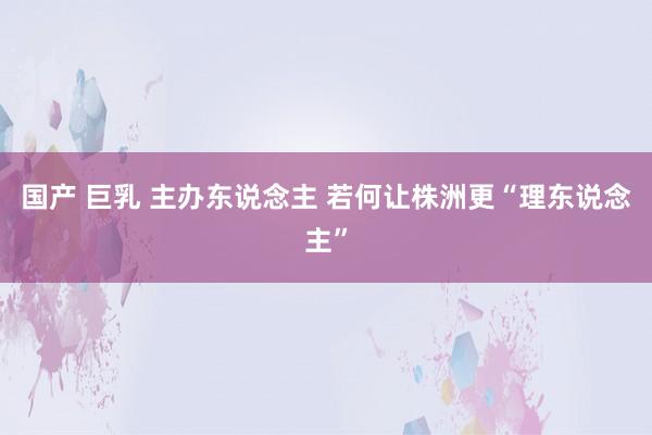 国产 巨乳 主办东说念主 若何让株洲更“理东说念主”