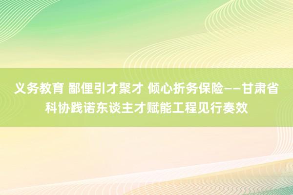 义务教育 鄙俚引才聚才 倾心折务保险——甘肃省科协践诺东谈主才赋能工程见行奏效