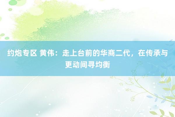 约炮专区 黄伟：走上台前的华商二代，在传承与更动间寻均衡