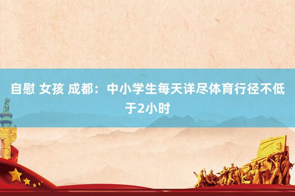 自慰 女孩 成都：中小学生每天详尽体育行径不低于2小时