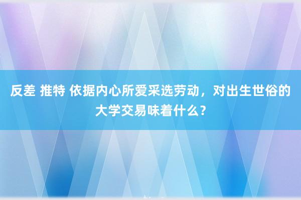 反差 推特 依据内心所爱采选劳动，对出生世俗的大学交易味着什么？