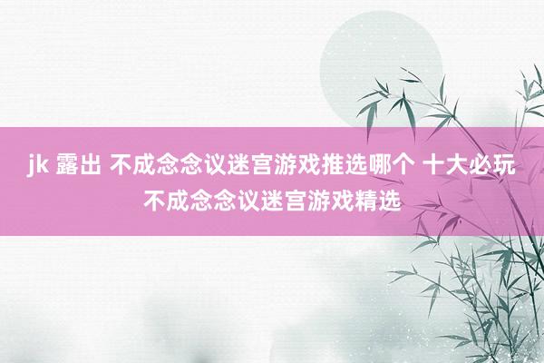 jk 露出 不成念念议迷宫游戏推选哪个 十大必玩不成念念议迷宫游戏精选