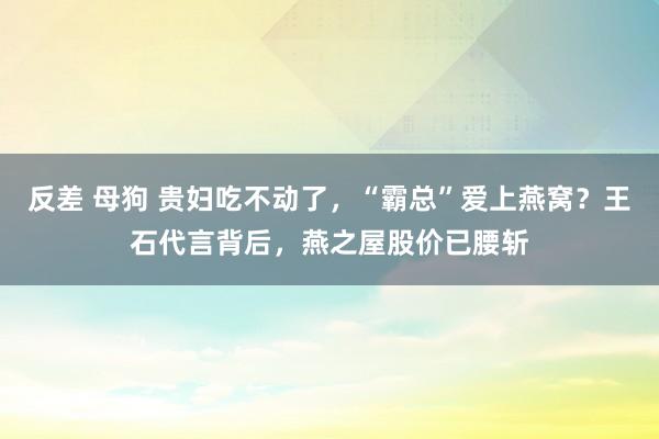 反差 母狗 贵妇吃不动了，“霸总”爱上燕窝？王石代言背后，燕之屋股价已腰斩