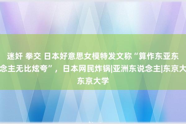 迷奸 拳交 日本好意思女模特发文称“算作东亚东说念主无比炫夸”，日本网民炸锅|亚洲东说念主|东京大学