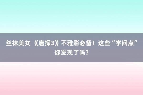 丝袜美女 《唐探3》不雅影必备！这些“学问点”你发现了吗？