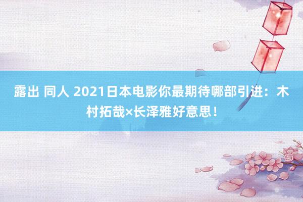 露出 同人 2021日本电影你最期待哪部引进：木村拓哉×长泽雅好意思！