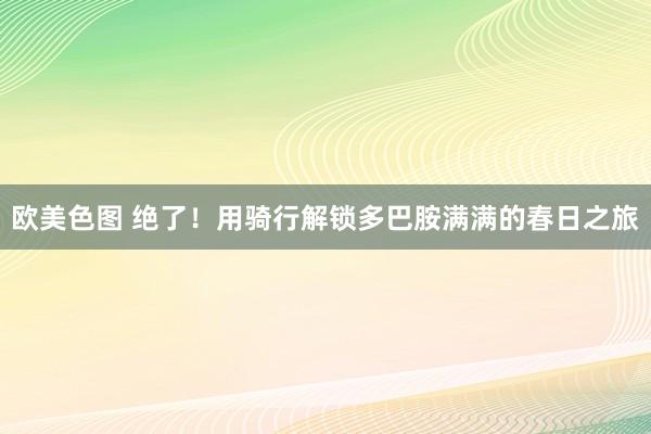 欧美色图 绝了！用骑行解锁多巴胺满满的春日之旅