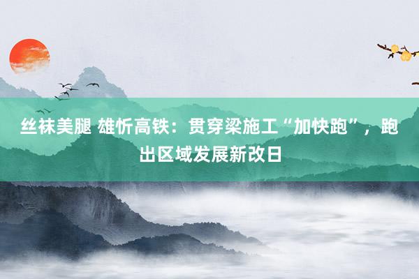 丝袜美腿 雄忻高铁：贯穿梁施工“加快跑”，跑出区域发展新改日