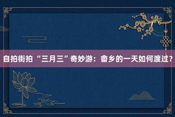 自拍街拍 “三月三”奇妙游：畲乡的一天如何渡过？