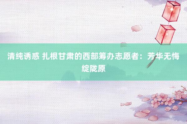 清纯诱惑 扎根甘肃的西部筹办志愿者：芳华无悔绽陇原