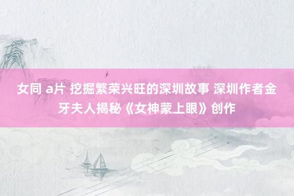女同 a片 挖掘繁荣兴旺的深圳故事 深圳作者金牙夫人揭秘《女神蒙上眼》创作