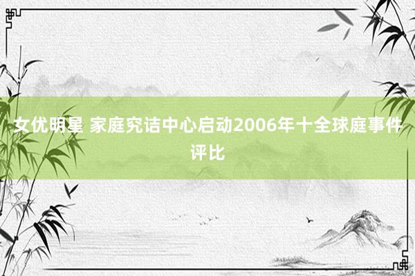 女优明星 家庭究诘中心启动2006年十全球庭事件评比