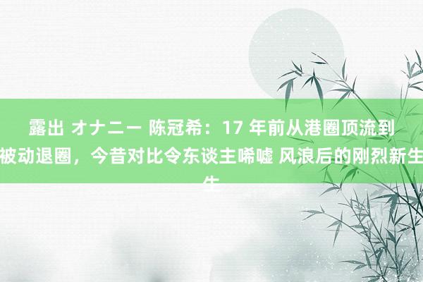 露出 オナニー 陈冠希：17 年前从港圈顶流到被动退圈，今昔对比令东谈主唏嘘 风浪后的刚烈新生
