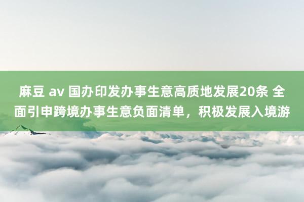 麻豆 av 国办印发办事生意高质地发展20条 全面引申跨境办事生意负面清单,积极发展入境游