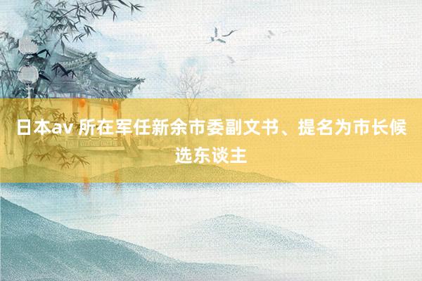 日本av 所在军任新余市委副文书、提名为市长候选东谈主