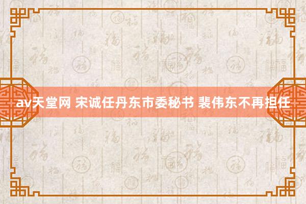 av天堂网 宋诚任丹东市委秘书 裴伟东不再担任