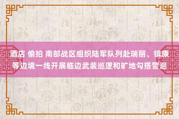 酒店 偷拍 南部战区组织陆军队列赴瑞丽、镇康等边境一线开展临边武装巡逻和旷地勾搭警巡