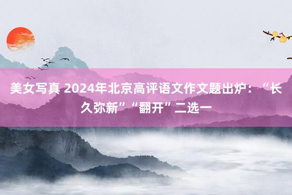 美女写真 2024年北京高评语文作文题出炉：“长久弥新”“翻开”二选一
