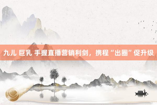 九儿 巨乳 手握直播营销利剑，携程“出圈”促升级