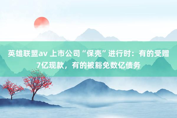 英雄联盟av 上市公司“保壳”进行时：有的受赠7亿现款，有的被豁免数亿债务