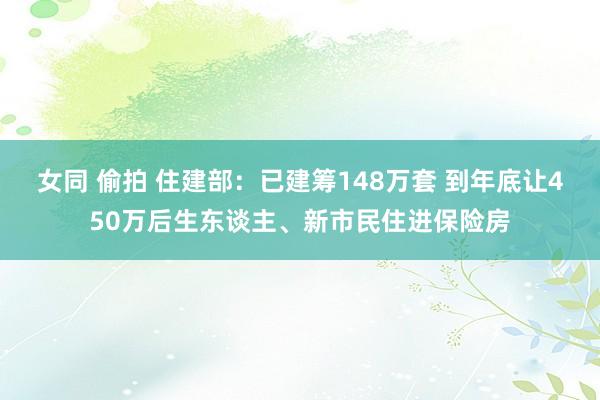 女同 偷拍 住建部：已建筹148万套 到年底让450万后生东谈主、新市民住进保险房